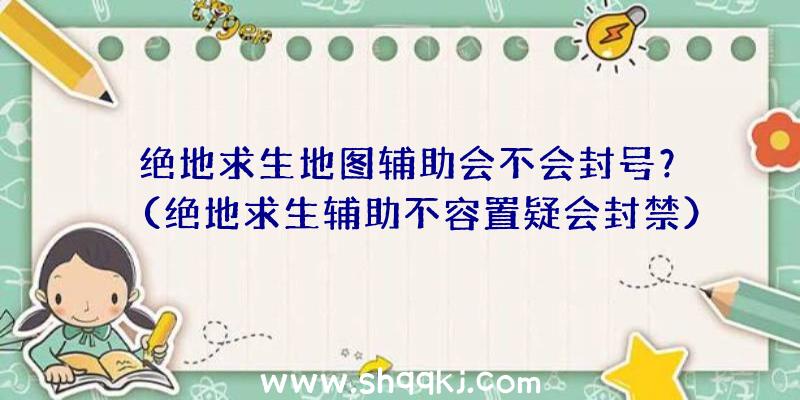 绝地求生地图辅助会不会封号？（绝地求生辅助不容置疑会封禁）